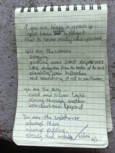 Poem written in a notebook. It reads: If you are being a grown up, you'll know never to forget that it's never really who you are  You are the waves swaying, pushing over vast expanses Like magma from the centre of the earth Ploughing over hillsides and smashing it all to smithereens.  You are the sun, cold and silver light Slicing through matter Into darkness beyond  You are the lighthouse Always there Always pulsing Steady and awake  Aidan 41